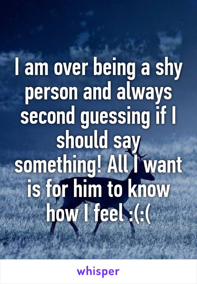 I am over being a shy person and always second guessing if I should say something! All I want is for him to know how I feel :(:(