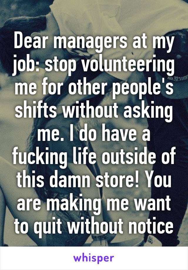 Dear managers at my job: stop volunteering me for other people's shifts without asking me. I do have a fucking life outside of this damn store! You are making me want to quit without notice