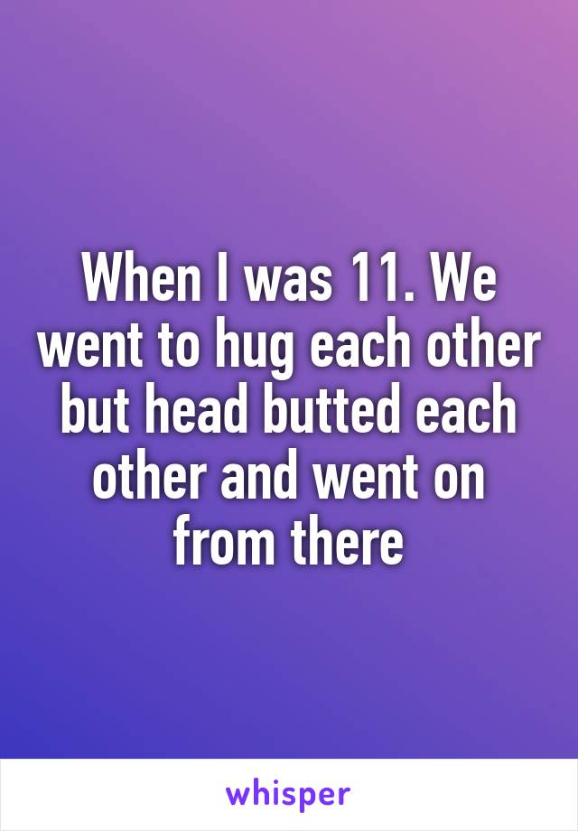 When I was 11. We went to hug each other but head butted each other and went on from there