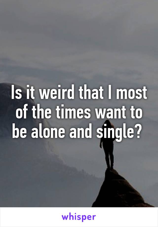 Is it weird that I most of the times want to be alone and single? 