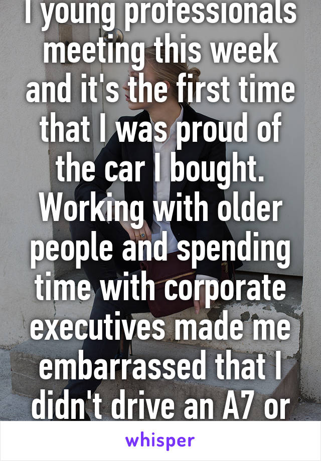 I young professionals meeting this week and it's the first time that I was proud of the car I bought. Working with older people and spending time with corporate executives made me embarrassed that I didn't drive an A7 or better.