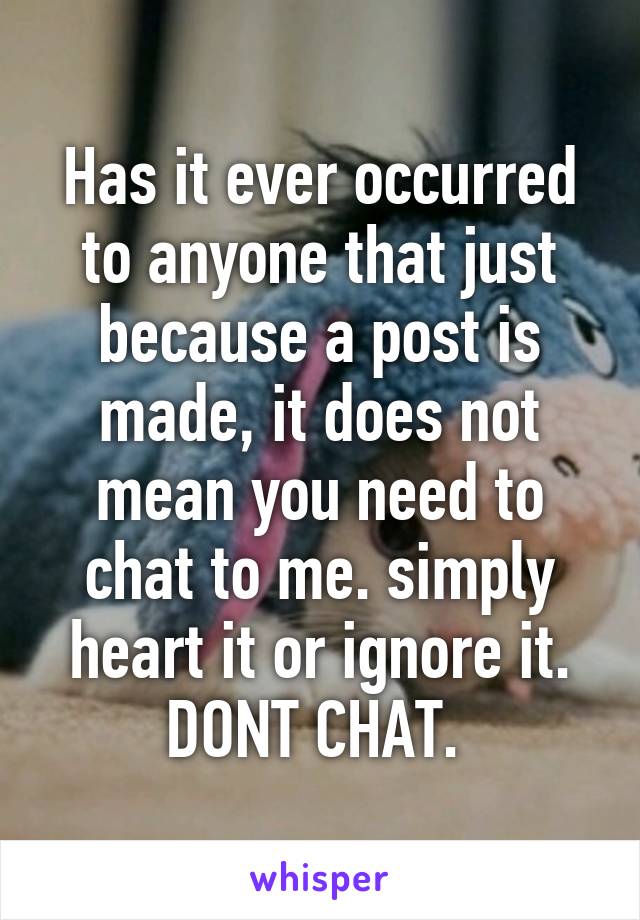 Has it ever occurred to anyone that just because a post is made, it does not mean you need to chat to me. simply heart it or ignore it. DONT CHAT. 