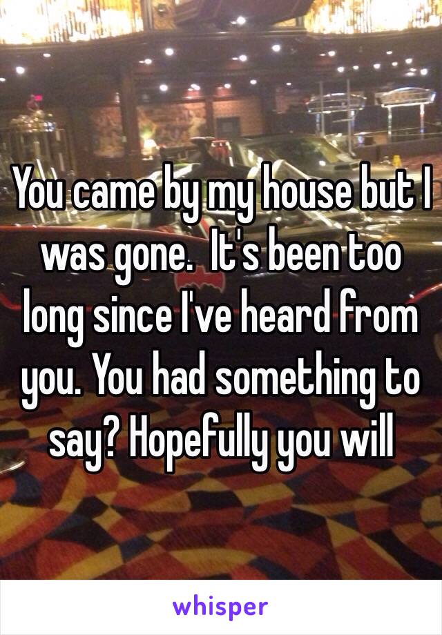 You came by my house but I was gone.  It's been too long since I've heard from you. You had something to say? Hopefully you will 