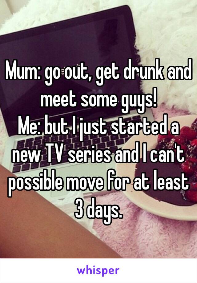 Mum: go out, get drunk and meet some guys!
Me: but I just started a new TV series and I can't possible move for at least 3 days. 