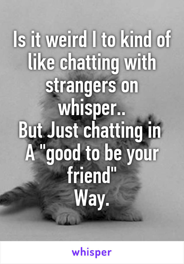 Is it weird I to kind of like chatting with strangers on whisper..
But Just chatting in 
A "good to be your friend"
Way.
