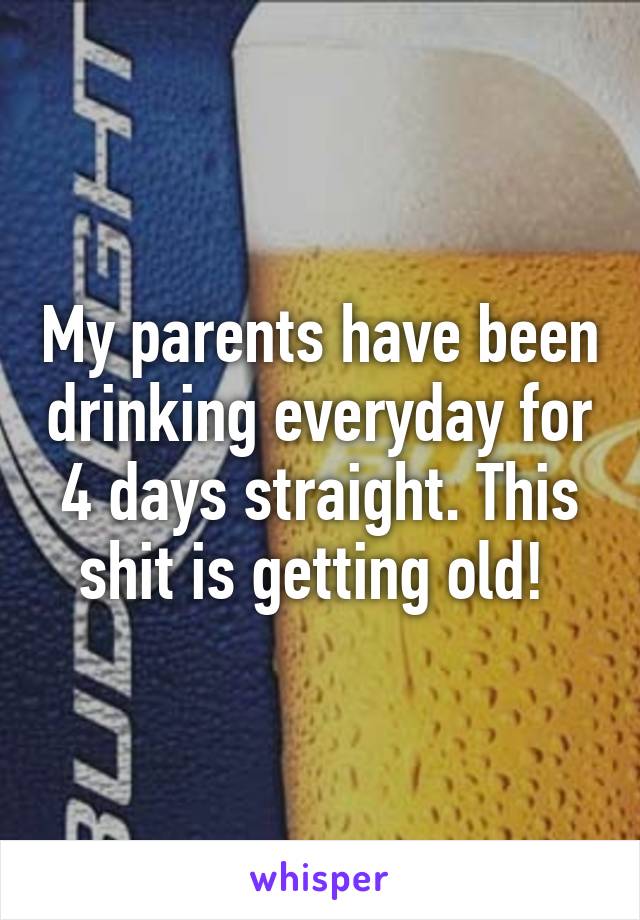 My parents have been drinking everyday for 4 days straight. This shit is getting old! 