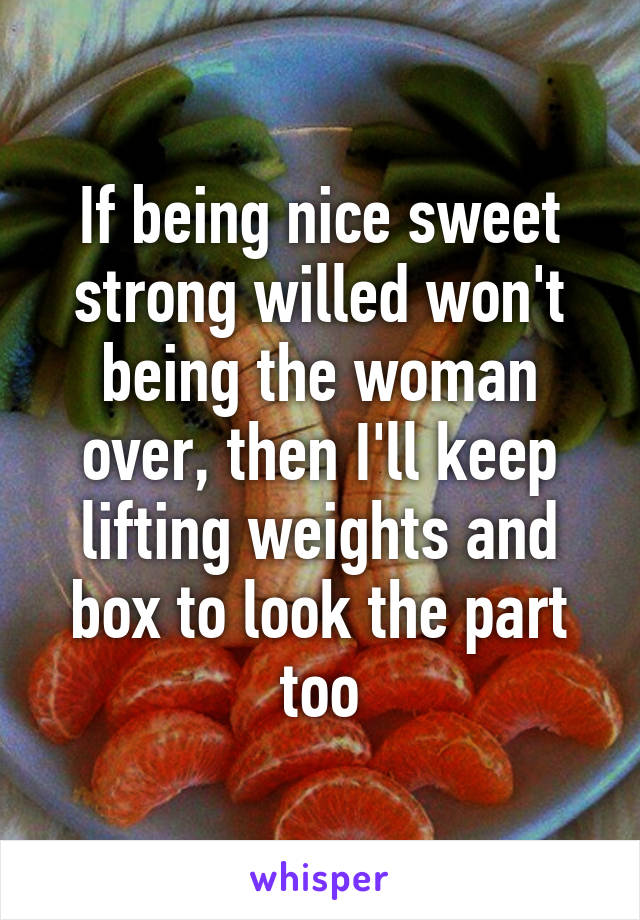 If being nice sweet strong willed won't being the woman over, then I'll keep lifting weights and box to look the part too