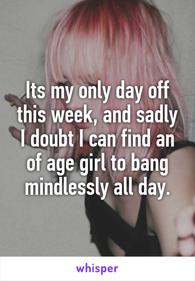 Its my only day off this week, and sadly I doubt I can find an of age girl to bang mindlessly all day.