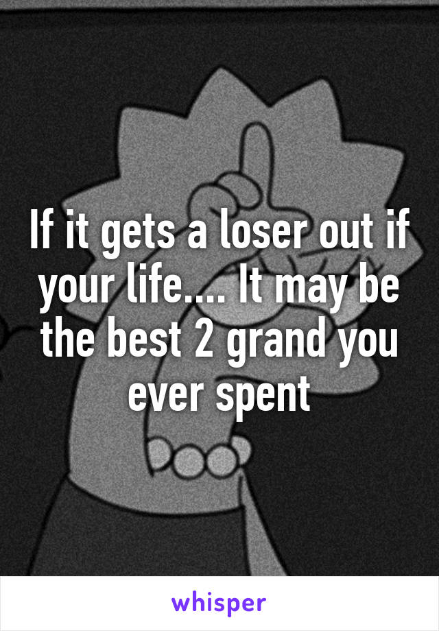 If it gets a loser out if your life.... It may be the best 2 grand you ever spent