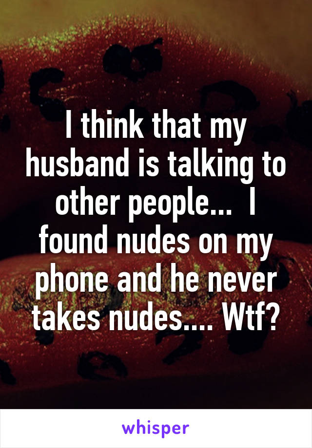 I think that my husband is talking to other people...  I found nudes on my phone and he never takes nudes.... Wtf?