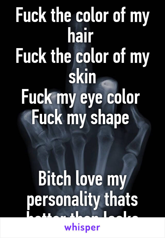 Fuck the color of my hair 
Fuck the color of my skin
Fuck my eye color 
Fuck my shape 


Bitch love my personality thats better than looks