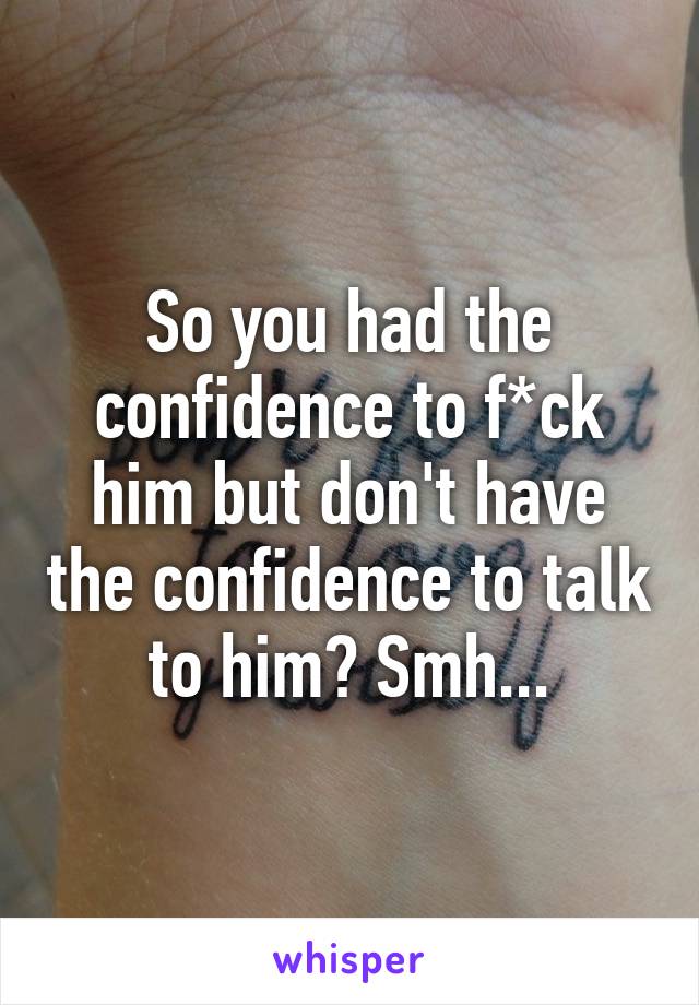 So you had the confidence to f*ck him but don't have the confidence to talk to him? Smh...