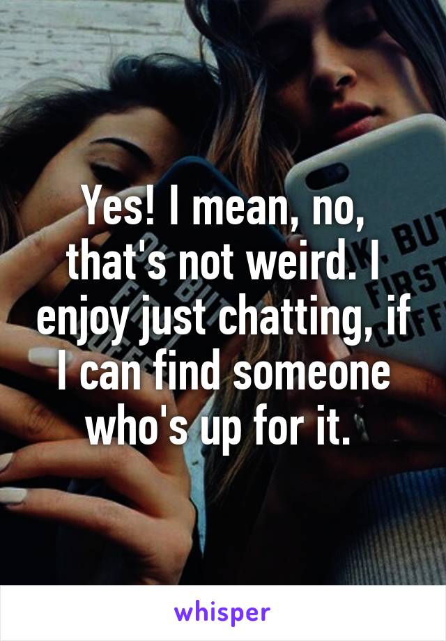 Yes! I mean, no, that's not weird. I enjoy just chatting, if I can find someone who's up for it. 