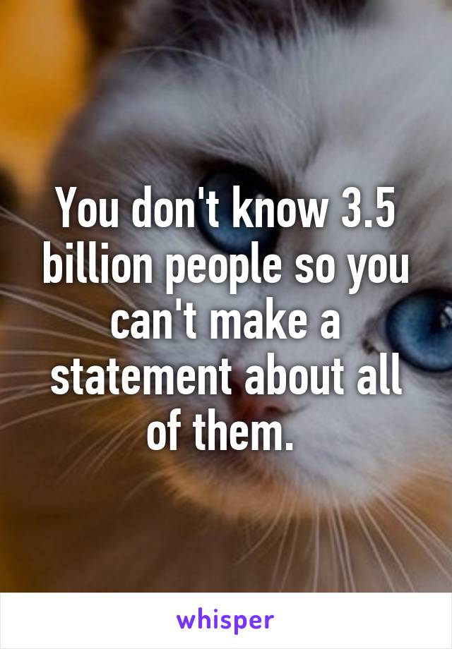 You don't know 3.5 billion people so you can't make a statement about all of them. 