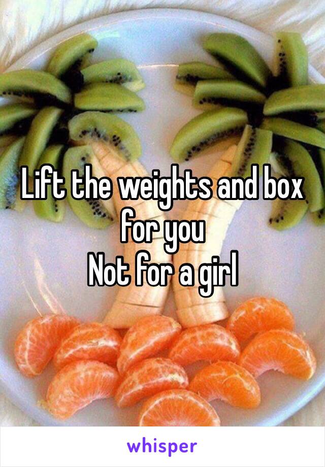 Lift the weights and box for you
Not for a girl