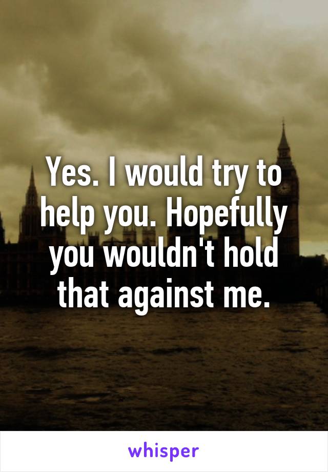 Yes. I would try to help you. Hopefully you wouldn't hold that against me.