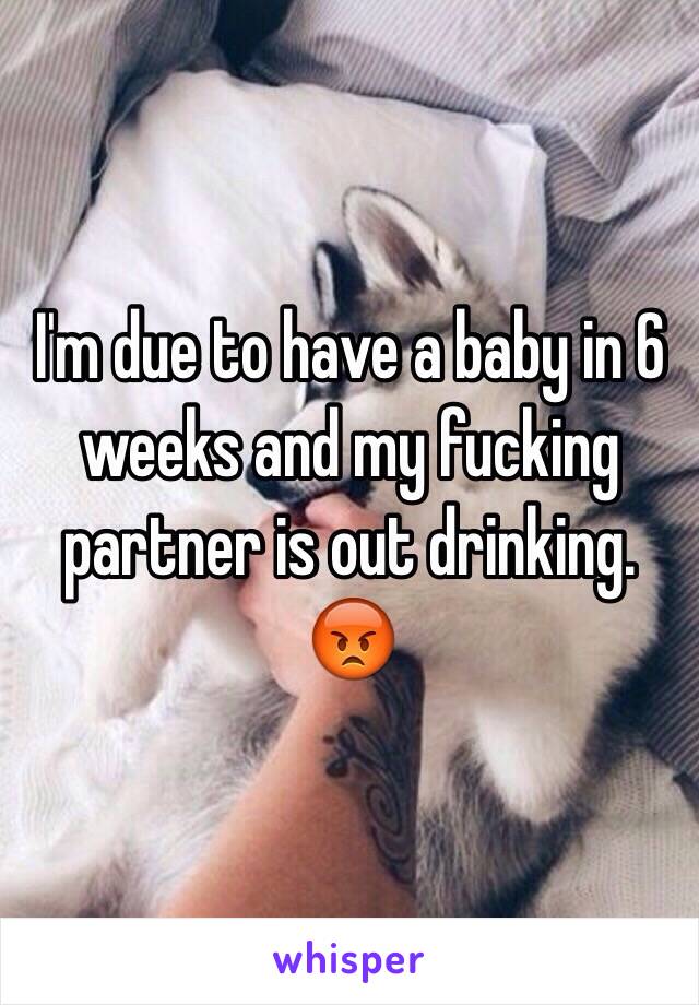 I'm due to have a baby in 6 weeks and my fucking partner is out drinking. 😡