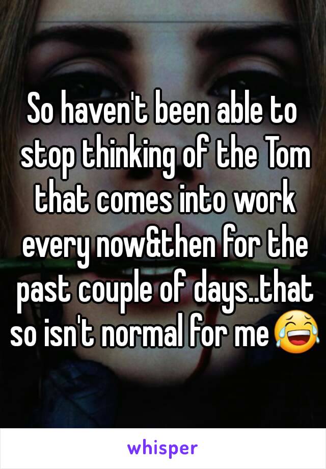 So haven't been able to stop thinking of the Tom that comes into work every now&then for the past couple of days..that so isn't normal for me😂