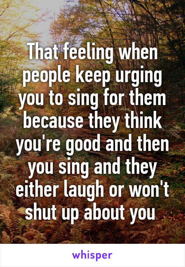 That feeling when people keep urging you to sing for them because they think you're good and then you sing and they either laugh or won't shut up about you 