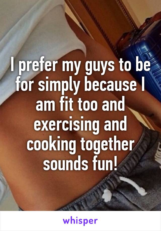 I prefer my guys to be for simply because I am fit too and exercising and cooking together sounds fun!