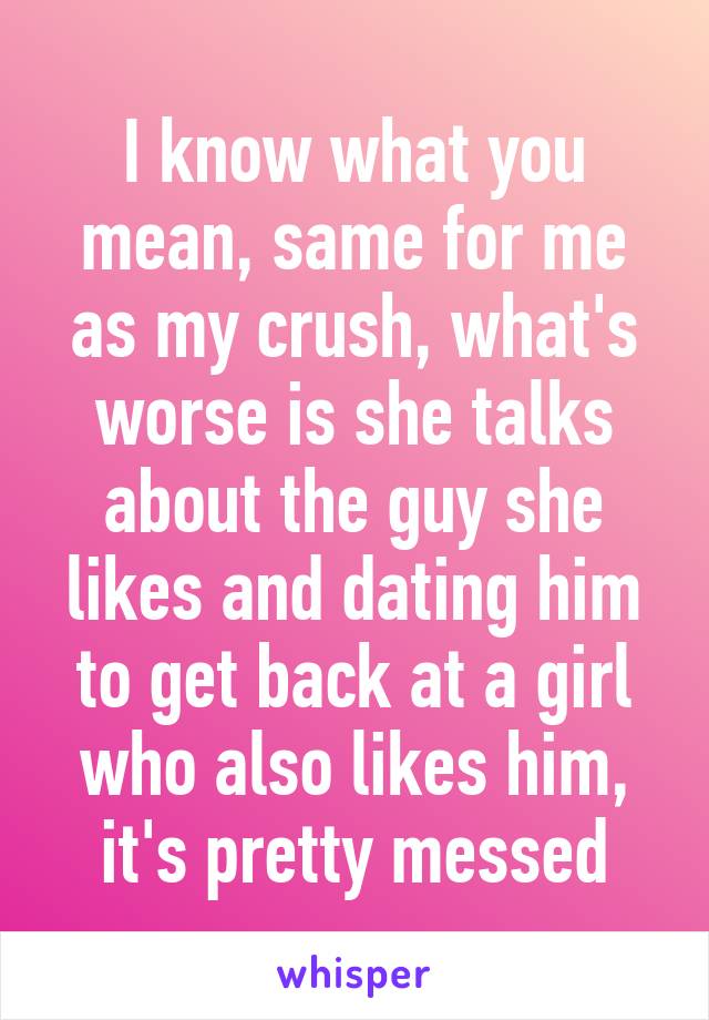 I know what you mean, same for me as my crush, what's worse is she talks about the guy she likes and dating him to get back at a girl who also likes him, it's pretty messed