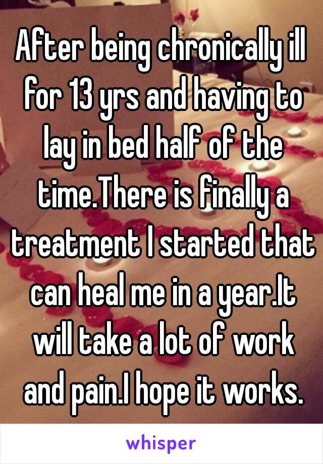 After being chronically ill for 13 yrs and having to lay in bed half of the time.There is finally a treatment I started that can heal me in a year.It will take a lot of work and pain.I hope it works.