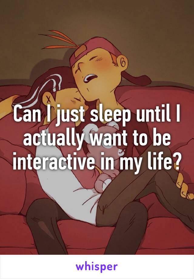 Can I just sleep until I actually want to be interactive in my life?