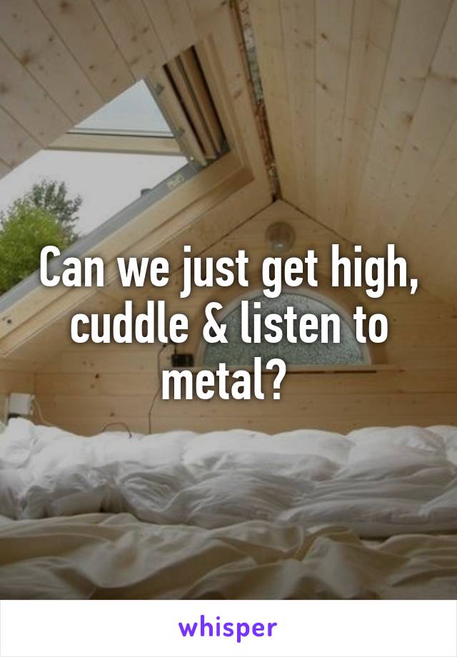 Can we just get high, cuddle & listen to metal? 