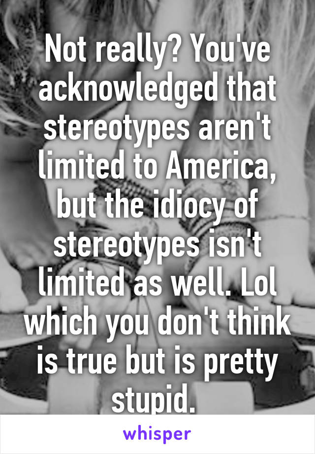 Not really? You've acknowledged that stereotypes aren't limited to America, but the idiocy of stereotypes isn't limited as well. Lol which you don't think is true but is pretty stupid. 