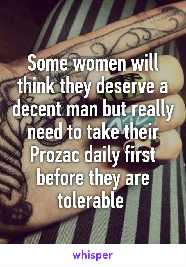 Some women will think they deserve a decent man but really need to take their Prozac daily first before they are tolerable 