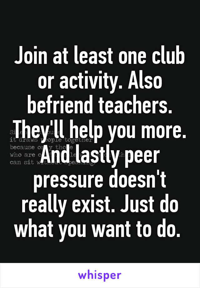 Join at least one club or activity. Also befriend teachers. They'll help you more. And lastly peer pressure doesn't really exist. Just do what you want to do. 