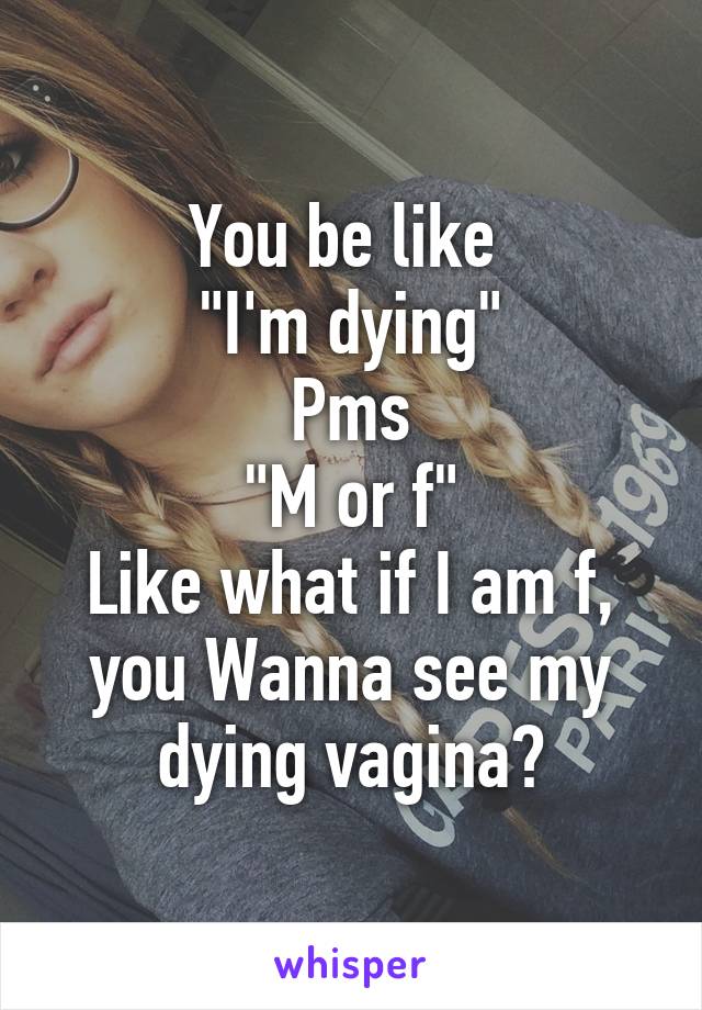 You be like 
"I'm dying"
Pms
"M or f"
Like what if I am f, you Wanna see my dying vagina?