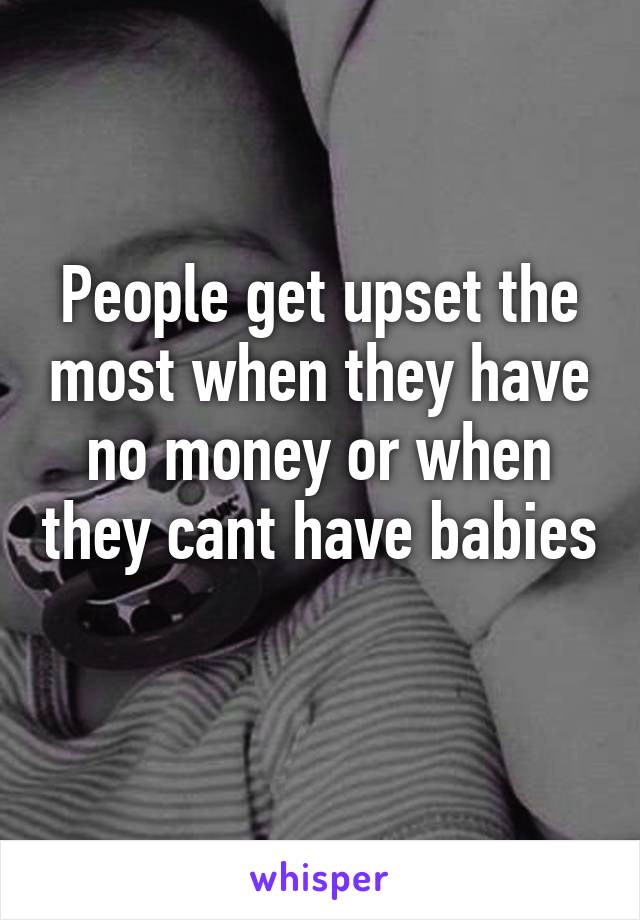 People get upset the most when they have no money or when they cant have babies 