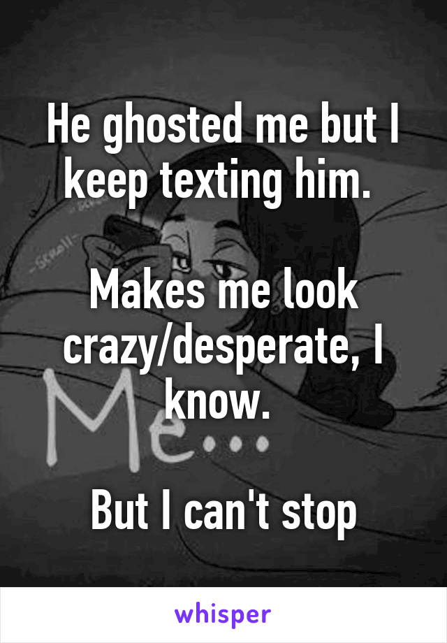 He ghosted me but I keep texting him. 

Makes me look crazy/desperate, I know. 

But I can't stop