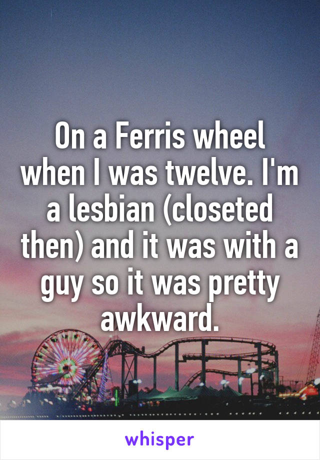 On a Ferris wheel when I was twelve. I'm a lesbian (closeted then) and it was with a guy so it was pretty awkward.