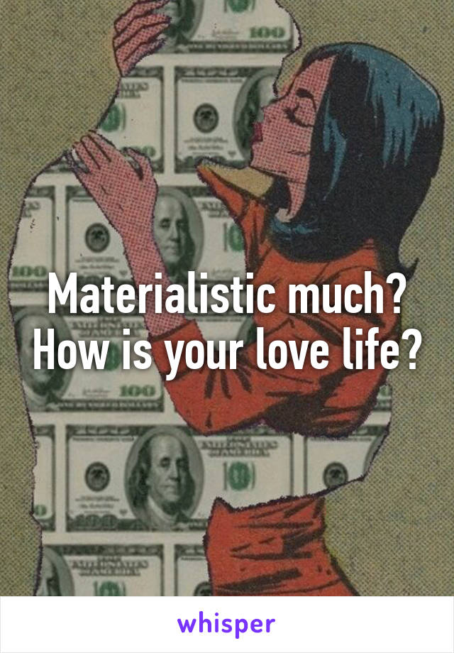 Materialistic much? How is your love life?