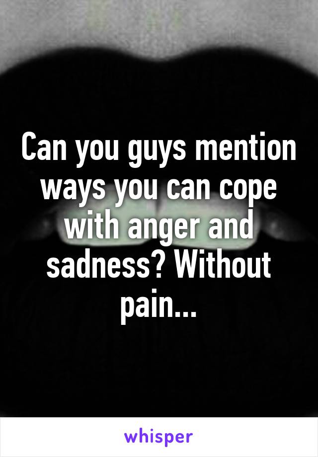 Can you guys mention ways you can cope with anger and sadness? Without pain...