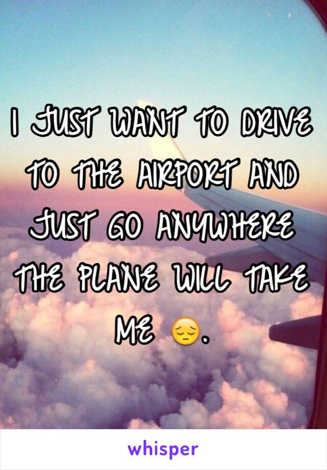 I JUST WANT TO DRIVE TO THE AIRPORT AND JUST GO ANYWHERE THE PLANE WILL TAKE ME 😔.