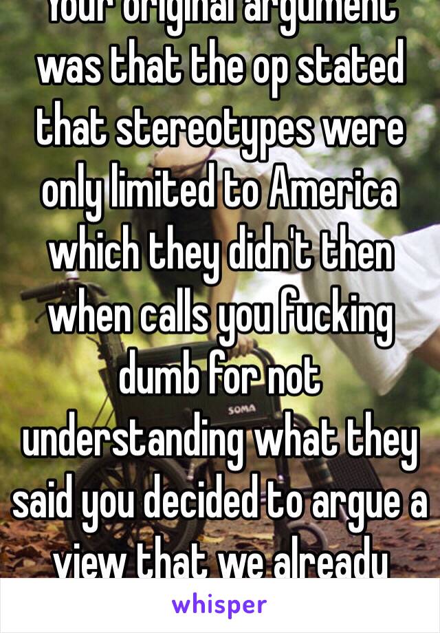 Your original argument was that the op stated that stereotypes were only limited to America which they didn't then when calls you fucking dumb for not understanding what they said you decided to argue a view that we already share