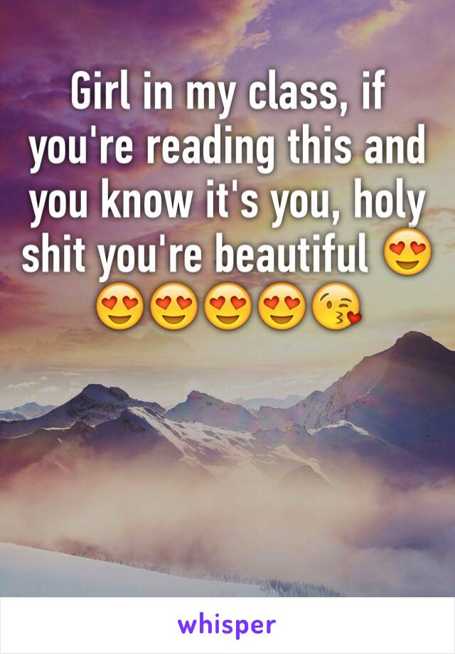 Girl in my class, if you're reading this and you know it's you, holy shit you're beautiful 😍😍😍😍😍😘