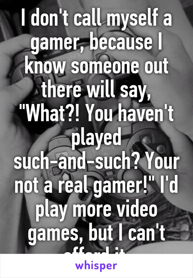 I don't call myself a gamer, because I know someone out there will say, "What?! You haven't played such-and-such? Your not a real gamer!" I'd play more video games, but I can't afford it.