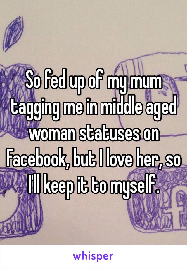 So fed up of my mum tagging me in middle aged woman statuses on Facebook, but I love her, so I'll keep it to myself. 