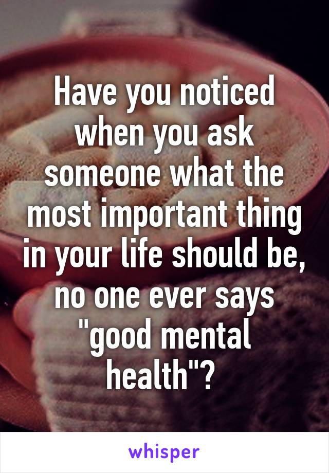 Have you noticed when you ask someone what the most important thing in your life should be, no one ever says "good mental health"? 