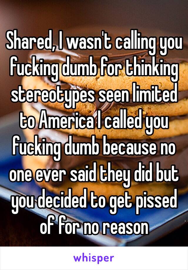 Shared, I wasn't calling you fucking dumb for thinking stereotypes seen limited to America I called you fucking dumb because no one ever said they did but you decided to get pissed of for no reason
