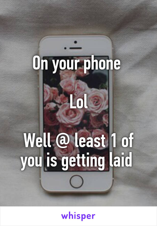 On your phone 

Lol

Well @ least 1 of you is getting laid 