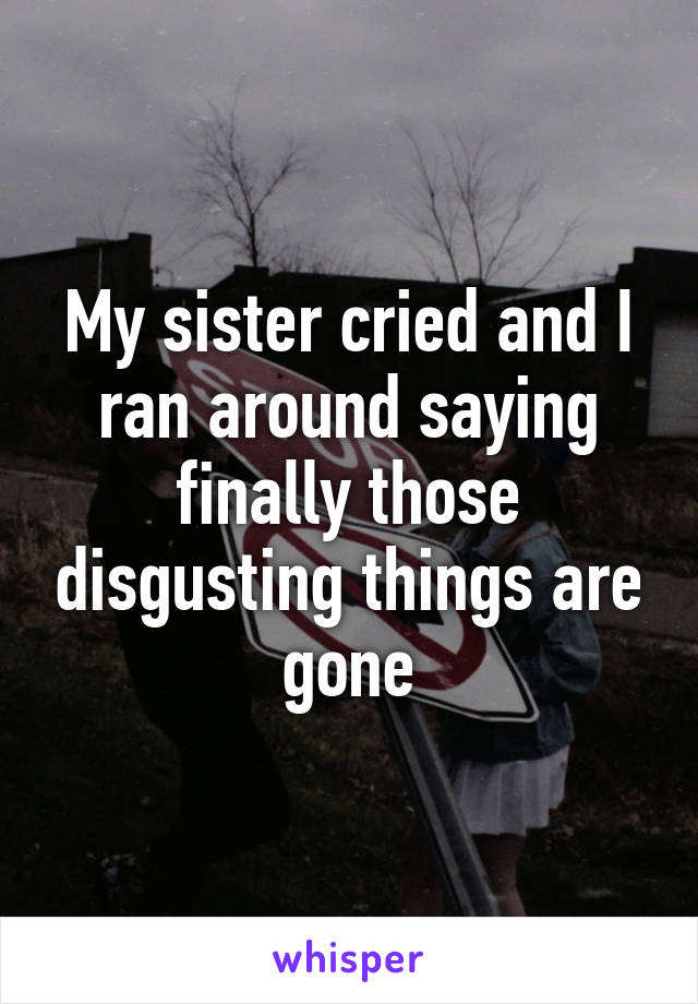 My sister cried and I ran around saying finally those disgusting things are gone