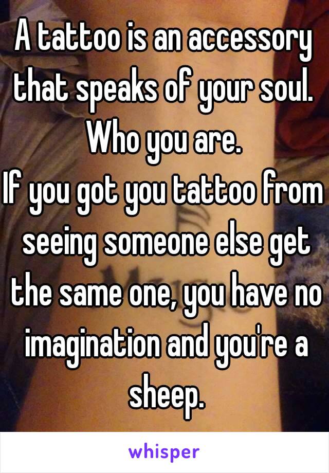 A tattoo is an accessory that speaks of your soul. 
Who you are.
If you got you tattoo from seeing someone else get the same one, you have no imagination and you're a sheep.