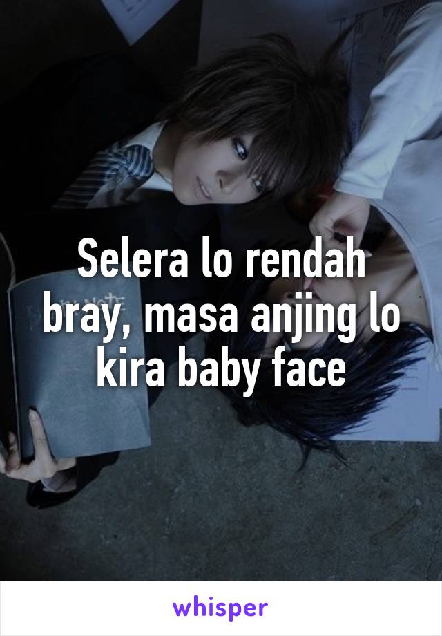 Selera lo rendah bray, masa anjing lo kira baby face