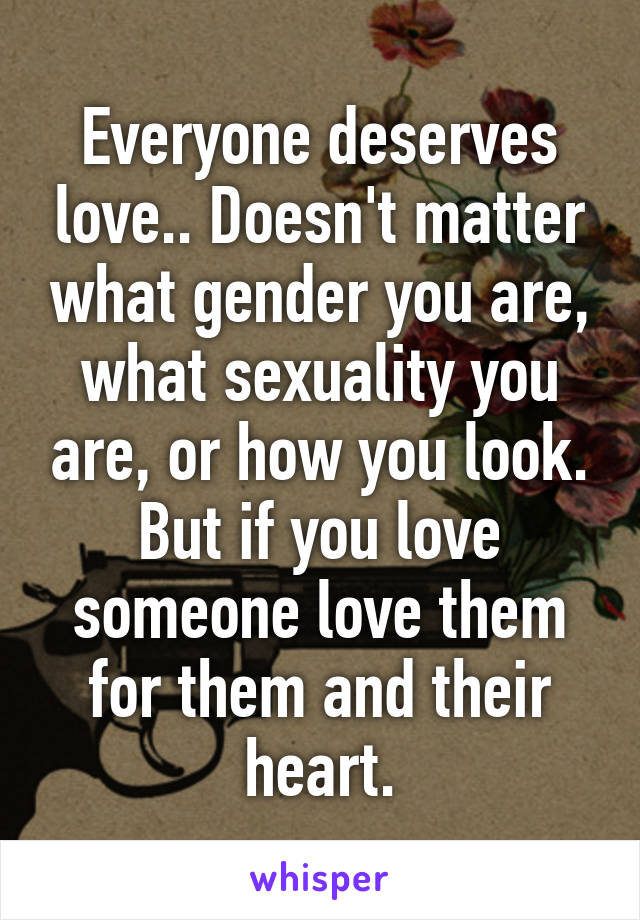 Everyone deserves love.. Doesn't matter what gender you are, what sexuality you are, or how you look. But if you love someone love them for them and their heart.