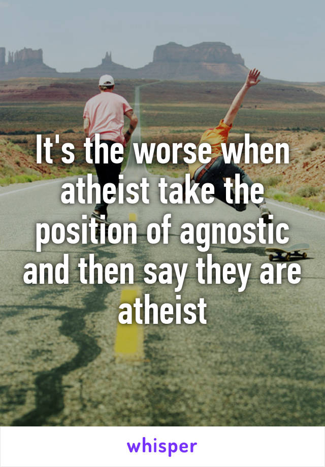 It's the worse when atheist take the position of agnostic and then say they are atheist